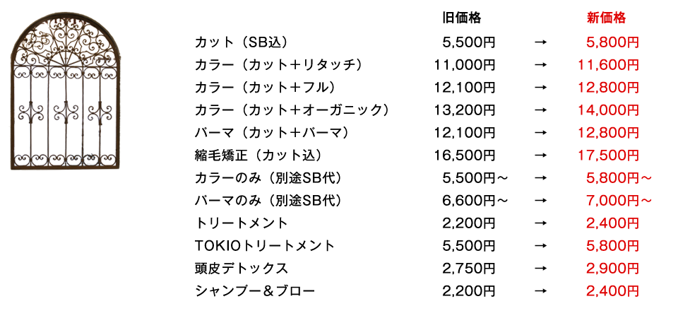 カット（SB込）5800円／カラー（カット＋リタッチ）11600円／カラー（カット＋フル）12800円／カラー（カット＋オーガニック）14000円／パーマ（カット＋パーマ）12800円／縮毛矯正（カット込）17500円／カラーのみ（別途SB代）5800円～／パーマのみ　（別途SB代）7000円～／トリートメント　2400円／TOKIOトリートメント　5800円／頭皮デトックス　2900円／シャンプー＆ブロー　2400円